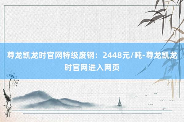 尊龙凯龙时官网特级废钢：2448元/吨-尊龙凯龙时官网进入网页